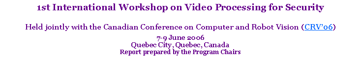 Text Box: 1st International Workshop on Video Processing for SecurityHeld jointly with the Canadian Conference on Computer and Robot Vision (CRV’06)7-9 June 2006 Quebec City, Quebec, CanadaReport prepared by the Program Chairs